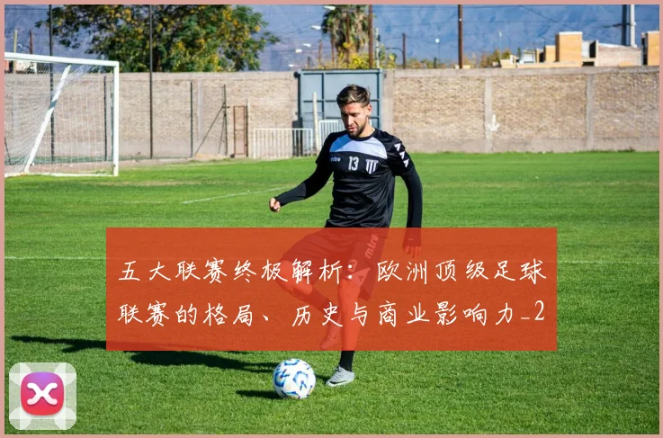 五大联赛终极解析：欧洲顶级足球联赛的格局、历史与商业影响力_20260611141808