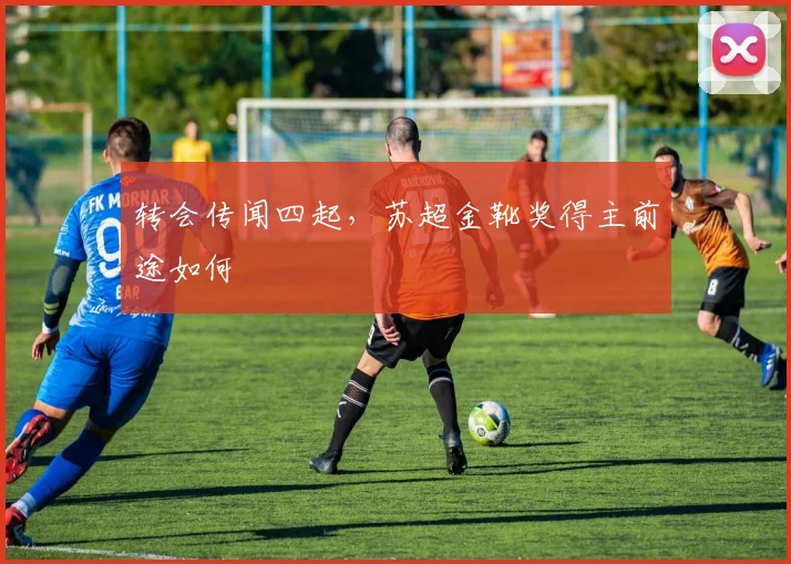 转会传闻四起，苏超金靴奖得主前途如何