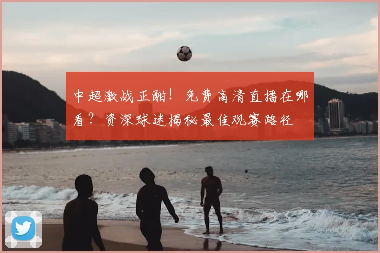 中超激战正酣!免费高清直播在哪看?资深球迷揭秘最佳观赛路径