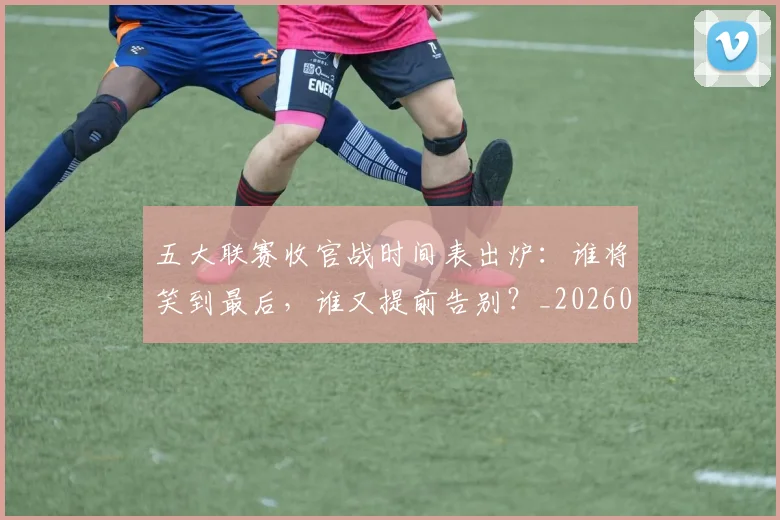五大联赛收官战时间表出炉：谁将笑到最后，谁又提前告别？_20260611141703