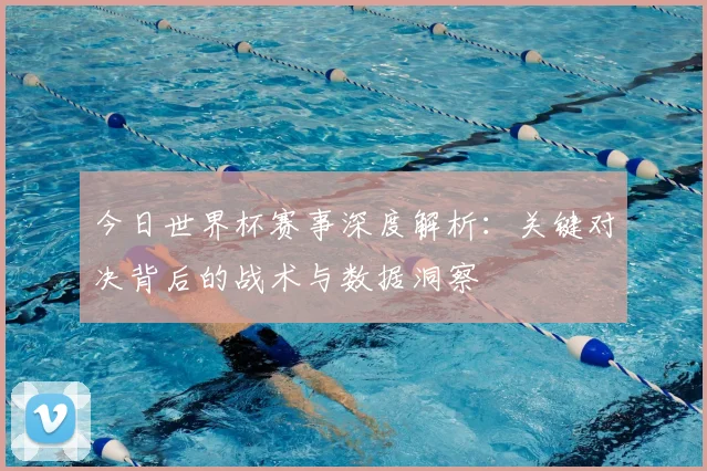 今日世界杯赛事深度解析：关键对决背后的战术与数据洞察