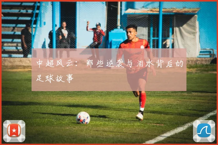 中超风云：那些逆袭与泪水背后的足球故事