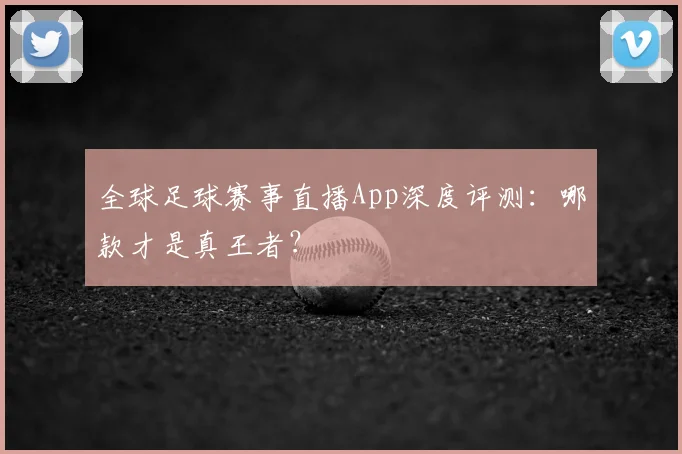 全球足球赛事直播App深度评测：哪款才是真王者？