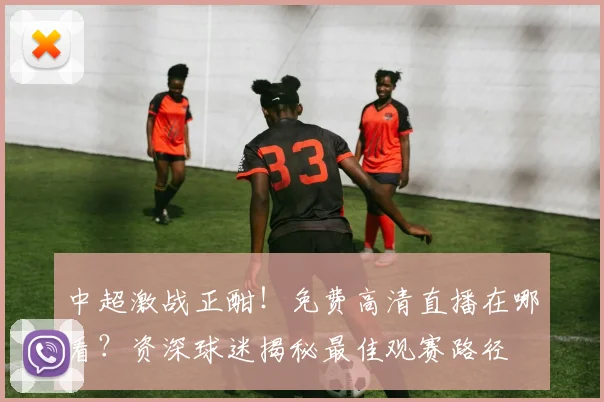 中超激战正酣！免费高清直播在哪看？资深球迷揭秘最佳观赛路径